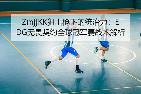 ZmjjKK狙击枪下的统治力：EDG无畏契约全球冠军赛战术解析
