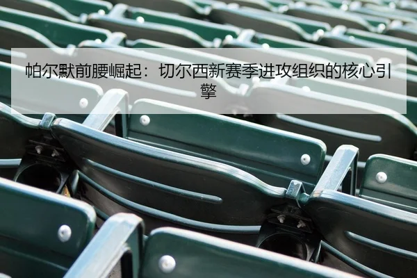 帕尔默前腰崛起：切尔西新赛季进攻组织的核心引擎